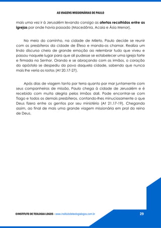 AS VIAGENS MISSIONÁRIAS DE PAULO
©INSTITUTO DE TEOLOGIA LOGOS - www.institutodeteologialogos.com.br 29
mais uma vez ir à Jerusalém levando consigo as ofertas recolhidas entre as
igrejas por onde havia passado (Macedônia, Acaia e Ásia Menor).
No meio do caminho, na cidade de Mileto, Paulo decide se reunir
com os presbíteros da cidade de Éfeso e manda-os chamar. Realiza um
lindo discurso cheio de grande emoção ao relembrar tudo que viveu e
passou naquele lugar para que ali pudesse se estabelecer uma igreja forte
e firmada no Senhor. Orando e se abraçando com os irmãos, o coração
do apóstolo se despediu do povo daquela cidade, sabendo que nunca
mais lhe veria os rostos (At 20.17-27).
Após dias de viagem tanto por terra quanto por mar juntamente com
seus companheiros de missão, Paulo chega à cidade de Jerusalém e é
recebido com muita alegria pelos irmãos dali. Pode encontrar-se com
Tiago e todos os demais presbíteros, contando-lhes minuciosamente o que
Deus fizera entre os gentios por seu ministério (At 21.17-19). Chegando
assim, ao final de mais uma grande viagem missionária em prol do reino
de Deus.
 