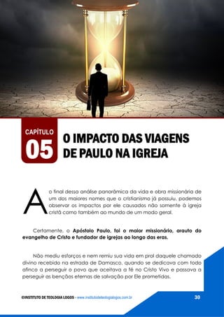 AS VIAGENS MISSIONÁRIAS DE PAULO
©INSTITUTO DE TEOLOGIA LOGOS - www.institutodeteologialogos.com.br 30
CAPÍTULO
05
O IMPACTO DAS VIAGENS
DE PAULO NA IGREJA
A
o final dessa análise panorâmica da vida e obra missionária de
um dos maiores nomes que o cristianismo já possuiu, podemos
observar os impactos por ele causados não somente à igreja
cristã como também ao mundo de um modo geral.
Certamente, o Apóstolo Paulo, foi o maior missionário, arauto do
evangelho de Cristo e fundador de igrejas ao longo das eras.
Não mediu esforços e nem remiu sua vida em prol daquele chamado
divino recebido na estrada de Damasco, quando se dedicava com todo
afinco a perseguir o povo que aceitava a fé no Cristo Vivo e passava a
perseguir as bençãos eternas de salvação por Ele prometidas.
 