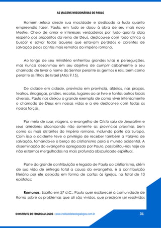 AS VIAGENS MISSIONÁRIAS DE PAULO
©INSTITUTO DE TEOLOGIA LOGOS - www.institutodeteologialogos.com.br 31
Homem zeloso desde sua mocidade e dedicado a tudo quanto
empreendia fazer, Paulo, em tudo se doou à obra de seu mais novo
Mestre. Cheio de amor e interesses verdadeiros por tudo quanto dizia
respeito aos propósitos do reino de Deus, dedicou-se com todo afinco a
buscar e salvar todos aqueles que estavam perdidos e carentes de
salvação pelos cantos mais remotos do império romano.
Ao longo de seu ministério enfrentou grandes lutas e perseguições,
mas nunca desanimou em seu objetivo de cumprir cabalmente o seu
chamado de levar o nome do Senhor perante os gentios e reis, bem como
perante os filhos de Israel (Atos 9.15).
De cidade em cidade, província em província, aldeias, nas praças,
teatros, sinagogas, prisões, escolas, lugares ao ar livre e tantos outros locais
diversos, Paulo nos deixou o grande exemplo de como viver intensamente
o chamado de Deus em nossas vidas e a ele dedicar-se com todas as
nossas forças.
Por meio de suas viagens, o evangelho de Cristo saiu de Jerusalém e
seus arredores alcançando não somente as províncias próximas bem
como as mais distantes do império romano, incluindo parte da Europa.
Com isso o ocidente teve o privilégio de receber também a Palavra de
salvação, tornando-se o berço do cristianismo para o mundo ocidental. A
disseminação do evangelho apregoado por Paulo, possibilitou-nos hoje de
não estarmos mergulhados na mais profunda obscuridade espiritual.
Parte da grande contribuição e legado de Paulo ao cristianismo, além
de sua vida de entrega total a causa do evangelho, é a contribuição
literária por ele deixada em forma de cartas às igrejas, no total de 13
epístolas:
Romanos. Escrita em 57 d.C., Paulo quer esclarecer à comunidade de
Roma sobre os problemas que ali são vividos, que precisam ser resolvidos
 