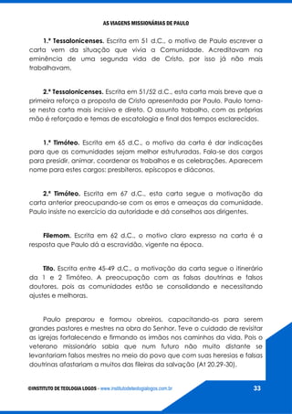 AS VIAGENS MISSIONÁRIAS DE PAULO
©INSTITUTO DE TEOLOGIA LOGOS - www.institutodeteologialogos.com.br 33
1.ª Tessalonicenses. Escrita em 51 d.C., o motivo de Paulo escrever a
carta vem da situação que vivia a Comunidade. Acreditavam na
eminência de uma segunda vida de Cristo, por isso já não mais
trabalhavam.
2.ª Tessalonicenses. Escrita em 51/52 d.C., esta carta mais breve que a
primeira reforça a proposta de Cristo apresentada por Paulo. Paulo torna-
se nesta carta mais incisivo e direto. O assunto trabalho, com as próprias
mão é reforçado e temas de escatologia e final dos tempos esclarecidos.
1.ª Timóteo. Escrita em 65 d.C., o motivo da carta é dar indicações
para que as comunidades sejam melhor estruturadas. Fala-se dos cargos
para presidir, animar, coordenar os trabalhos e as celebrações. Aparecem
nome para estes cargos: presbíteros, epíscopos e diáconos.
2.ª Timóteo. Escrita em 67 d.C., esta carta segue a motivação da
carta anterior preocupando-se com os erros e ameaças da comunidade.
Paulo insiste no exercício da autoridade e dá conselhos aos dirigentes.
Filemom. Escrita em 62 d.C., o motivo claro expresso na carta é a
resposta que Paulo dá a escravidão, vigente na época.
Tito. Escrita entre 45-49 d.C., a motivação da carta segue o itinerário
da 1 e 2 Timóteo. A preocupação com as falsas doutrinas e falsos
doutores, pois as comunidades estão se consolidando e necessitando
ajustes e melhoras.
Paulo preparou e formou obreiros, capacitando-os para serem
grandes pastores e mestres na obra do Senhor. Teve o cuidado de revisitar
as igrejas fortalecendo e firmando os irmãos nos caminhos da vida. Pois o
veterano missionário sabia que num futuro não muito distante se
levantariam falsos mestres no meio do povo que com suas heresias e falsas
doutrinas afastariam a muitos das fileiras da salvação (At 20.29-30).
 