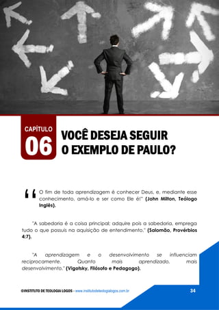 AS VIAGENS MISSIONÁRIAS DE PAULO
©INSTITUTO DE TEOLOGIA LOGOS - www.institutodeteologialogos.com.br 34
VOCÊ DESEJA SEGUIR
O EXEMPLO DE PAULO?
CAPÍTULO
06
“
O fim de toda aprendizagem é conhecer Deus, e, mediante esse
conhecimento, amá-lo e ser como Ele é!” (John Milton, Teólogo
Inglês).
"A sabedoria é a coisa principal; adquire pois a sabedoria, emprega
tudo o que possuis na aquisição de entendimento." (Salomão, Provérbios
4:7).
"A aprendizagem e o desenvolvimento se influenciam
reciprocamente. Quanto mais aprendizado, mais
desenvolvimento." (Vigotsky, Filósofo e Pedagogo).
 