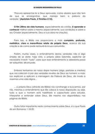 AS VIAGENS MISSIONÁRIAS DE PAULO
©INSTITUTO DE TEOLOGIA LOGOS - www.institutodeteologialogos.com.br 35
"Procura apresentar-te a Deus aprovado, como obreiro que não tem
de que se envergonhar, que maneja bem a palavra da
verdade." (Apóstolo Paulo, 2 Timóteo 2:15).
O fim último da vida humana, especialmente do cristão, é aprender e
conhecer melhor sobre si mesmo (especialmente, sua condição) e sobre o
seu Criador (especialmente, Deus e sua obra na criação).
Para isso, a Bíblia nos proporciona o mais completo, profundo,
metódico, claro e maravilhoso relato do próprio Deus, acerca da sua
criação e de como pode restaurá-la à sua comunhão.
Porém, muitas vezes, o entendimento destas verdades não é algo
simples de se obter, haja visto, o próprio sábio Salomão, explicitar ser
necessário investir “tudo”, para que esse entendimento e sabedoria possa
ser adquirido; alcançado.
Embora tenhamos ao nosso dispor homens (digo, pastores e mestres)
que nos colocam à par das verdades revelas de Deus ao homem; e mais:
nos explicam e aplicam a mensagem da Palavra de Deus, de modo a
vivermos uma vida digna...
... o próprio Deus (através da Bíblia) nos constrange a buscarmos, por
nós, mesmos o entendimento que Ele coloca à nossa disposição; ou seja,
tudo o que o homem está habilitado e capacitado para estudar,
interpretar e entender sobre Deus, Ele mesmo nos disponibilizou nas
páginas da Bíblia.
Outro fator importante neste conhecimento sobre Deus, é o que Paulo
diz em Romanos 1:18-20:
 