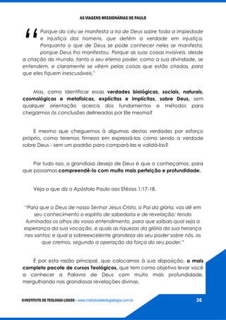 AS VIAGENS MISSIONÁRIAS DE PAULO
©INSTITUTO DE TEOLOGIA LOGOS - www.institutodeteologialogos.com.br 36
“
Porque do céu se manifesta a ira de Deus sobre toda a impiedade
e injustiça dos homens, que detêm a verdade em injustiça.
Porquanto o que de Deus se pode conhecer neles se manifesta,
porque Deus lho manifestou. Porque as suas coisas invisíveis, desde
a criação do mundo, tanto o seu eterno poder, como a sua divindade, se
entendem, e claramente se vêem pelas coisas que estão criadas, para
que eles fiquem inescusáveis."
Mas, como identificar essas verdades biológicas, sociais, naturais,
cosmológicas e metafísicas, explícitas e implícitas, sobre Deus, sem
qualquer orientação acerca dos fundamentos e métodos para
chegarmos às conclusões delineadas por Ele mesmo?
E mesmo que cheguemos à algumas destas verdades por esforço
próprio, como teremos firmeza em expressá-las como sendo a verdade
sobre Deus - sem um padrão para compará-las e validá-las?
Por tudo isso, o grandioso desejo de Deus é que o conheçamos, para
que possamos compreendê-lo com muito mais perfeição e profundidade.
Veja o que diz o Apóstolo Paulo aos Efésios 1:17-18.
“Para que o Deus de nosso Senhor Jesus Cristo, o Pai da glória, vos dê em
seu conhecimento o espírito de sabedoria e de revelação; tendo
iluminados os olhos do vosso entendimento, para que saibais qual seja a
esperança da sua vocação, e quais as riquezas da glória da sua herança
nos santos; e qual a sobreexcelente grandeza do seu poder sobre nós, os
que cremos, segundo a operação da força do seu poder.”
É por esta razão principal, que colocamos à sua disposição, o mais
completo pacote de cursos Teológicos, que tem como objetivo levar você
a conhecer a Palavra de Deus com muito mais profundidade,
mergulhando nas grandiosas revelações divinas.
 