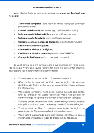 AS VIAGENS MISSIONÁRIAS DE PAULO
©INSTITUTO DE TEOLOGIA LOGOS - www.institutodeteologialogos.com.br 38
Veja abaixo tudo o que está incluso no curso de Bacharel em
Teologia!
 34 matérias completas sobre todos os temas teológicos que você
precisa aprender;
 Carteira do Estudante (disponível logo após a sua inscrição);
 Treinamento de Hebraico Bíblico (com certificado incluso);
 Treinamento de Capelania (com certificado incluso);
 Treinamento de Memorização Bíblica (com certificado incluso);
 Bíblias de Estudos e Pesquisas;
 Comentários Bíblicos e Teológicos;
 Certificado e Histórico do curso (enviado via CORREIOS);
 Credencial Teológica (após a conclusão do curso).
Se você ainda está em dúvida sobre a sua inscrição em nosso curso
de Teologia Avançada, quero aproveitar para lhe apresentar algumas
razões para você aproveitar esta oportunidade!
 Você só precisa ter concluído o Ensino Fundamental;
 Não precisa ter estudado o Básico em Teologia, pois todas as
disciplinas do Básico estão inclusas neste Bacharel que estamos
lhe oferecendo;
 Você pode se inscrever neste curso, mesmo que não seja pastor,
líder ou professor na Escola Dominical. Você não precisa ter
nenhum cargo na igreja para estudar o Bacharel em Teologia;
 Você vai poder se identificar tanto como Teólogo como Capelão
Evangélico, pois a Carteira de Teólogo lhe dará esta habilitação;
 Você poderá se filiar à qualquer Associação Teológica ou
Associação de Capelania no Brasil e em outros países;
 Você estará capacitado para abrir igrejas, ministérios e frentes
missionárias em qualquer lugar do Brasil e em outros países;
 