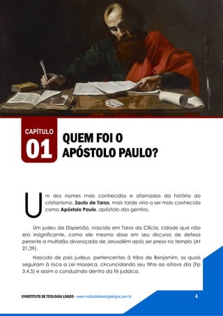 AS VIAGENS MISSIONÁRIAS DE PAULO
©INSTITUTO DE TEOLOGIA LOGOS - www.institutodeteologialogos.com.br 4
QUEM FOI O
APÓSTOLO PAULO?
U
m dos nomes mais conhecidos e afamados da história do
cristianismo, Saulo de Tarso, mais tarde viria a ser mais conhecido
como Apóstolo Paulo, apóstolo dos gentios.
Um judeu da Dispersão, nascido em Tarso da Cilícia, cidade que não
era insignificante, como ele mesmo disse em seu discurso de defesa
perante a multidão alvoroçada de Jerusalém após ser preso no templo (At
21.39).
Nascido de pais judeus, pertencentes à tribo de Benjamim, os quais
seguiram à risca a Lei mosaica, circuncidando seu filho ao oitavo dia (Fp
3.4,5) e assim o conduzindo dentro da fé judaica.
CAPÍTULO
01
 