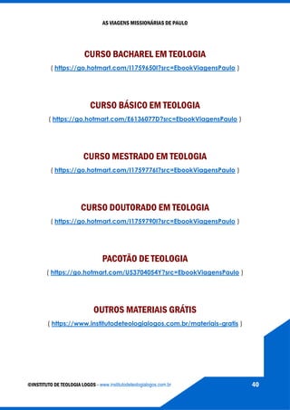 AS VIAGENS MISSIONÁRIAS DE PAULO
©INSTITUTO DE TEOLOGIA LOGOS - www.institutodeteologialogos.com.br 40
CURSO BACHAREL EM TEOLOGIA
( https://go.hotmart.com/I1759650I?src=EbookViagensPaulo )
CURSO BÁSICO EM TEOLOGIA
( https://go.hotmart.com/E6136077D?src=EbookViagensPaulo )
CURSO MESTRADO EM TEOLOGIA
( https://go.hotmart.com/I1759776I?src=EbookViagensPaulo )
CURSO DOUTORADO EM TEOLOGIA
( https://go.hotmart.com/I1759790I?src=EbookViagensPaulo )
PACOTÃO DE TEOLOGIA
( https://go.hotmart.com/U53704054Y?src=EbookViagensPaulo )
OUTROS MATERIAIS GRÁTIS
( https://www.institutodeteologialogos.com.br/materiais-gratis )
 