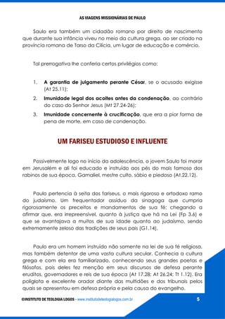AS VIAGENS MISSIONÁRIAS DE PAULO
©INSTITUTO DE TEOLOGIA LOGOS - www.institutodeteologialogos.com.br 5
Saulo era também um cidadão romano por direito de nascimento
que durante sua infância viveu no meio da cultura grega, ao ser criado na
província romana de Tarso da Cilícia, um lugar de educação e comércio.
Tal prerrogativa lhe conferia certos privilégios como:
1. A garantia de julgamento perante César, se o acusado exigisse
(At 25.11);
2. Imunidade legal dos acoites antes da condenação, ao contrário
do caso do Senhor Jesus (Mt 27.24-26);
3. Imunidade concernente à crucificação, que era a pior forma de
pena de morte, em caso de condenação.
UM FARISEU ESTUDIOSO E INFLUENTE
Possivelmente logo no início da adolescência, o jovem Saulo foi morar
em Jerusalém e ali foi educado e instruído aos pés do mais famoso dos
rabinos de sua época, Gamaliel, mestre culto, sábio e piedoso (At.22.12).
Paulo pertencia à seita dos fariseus, o mais rigoroso e ortodoxo ramo
do judaísmo. Um frequentador assíduo da sinagoga que cumpria
rigorosamente os preceitos e mandamentos de sua fé; chegando a
afirmar que, era irrepreensível, quanto à justiça que há na Lei (Fp 3.6) e
que se avantajava a muitos de sua idade quanto ao judaísmo, sendo
extremamente zeloso das tradições de seus pais (G1.14).
Paulo era um homem instruído não somente na lei de sua fé religiosa,
mas também detentor de uma vasta cultura secular. Conhecia a cultura
grega e com ela era familiarizado, conhecendo seus grandes poetas e
filósofos, pois deles fez menção em seus discursos de defesa perante
eruditos, governadores e reis de sua época (At 17.28; At 26.24; Tt 1.12). Era
poliglota e excelente orador diante das multidões e dos tribunais pelos
quais se apresentou em defesa própria e pela causa do evangelho.
 