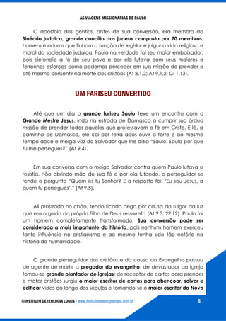 AS VIAGENS MISSIONÁRIAS DE PAULO
©INSTITUTO DE TEOLOGIA LOGOS - www.institutodeteologialogos.com.br 6
O apóstolo dos gentios, antes de sua conversão, era membro do
Sinédrio judaico, grande concílio dos judeus composto por 70 membros,
homens maduros que tinham a função de legislar e julgar a vida religiosa e
moral da sociedade judaica. Paulo na verdade foi seu maior embaixador,
pois defendia a fé de seu povo e por ela lutava com seus maiores e
ferrenhos esforços como podemos perceber em sua missão de prender e
até mesmo consentir na morte dos cristãos (At 8.1,3; At 9.1,2; Gl 1.13).
UM FARISEU CONVERTIDO
Até que um dia o grande fariseu Saulo teve um encontro com o
Grande Mestre Jesus, indo na estrada de Damasco a cumprir sua árdua
missão de prender todos aqueles que professavam a fé em Cristo. E lá, a
caminho de Damasco, ele cai por terra após ouvir a forte e ao mesmo
tempo doce e meiga voz do Salvador que lhe dizia “Saulo, Saulo por que
tu me persegues?” (At 9.4).
Em sua conversa com o meigo Salvador contra quem Paulo lutava e
resistia, não abrindo mão de sua fé e por ela lutando, o perseguidor se
rende e pergunta “Quem és tu Senhor? E a resposta foi: ‘Eu sou Jesus, a
quem tu persegues’.” (At 9.5).
Ali prostrado no chão, tendo ficado cego por causa do fulgor da luz
que era a glória do próprio Filho de Deus ressurreto (At 9.3; 22.12). Paulo foi
um homem completamente transformado. Sua conversão pode ser
considerada a mais importante da história, pois nenhum homem exerceu
tanta influência no cristianismo e ao mesmo tenha sido tão notório na
história da humanidade.
O grande perseguidor dos cristãos e da causa do Evangelho passou
de agente de morte a pregador do evangelho; de devastador da igreja
tornou-se grande plantador de igrejas; de receptor de cartas para prender
e matar cristãos surgiu o maior escritor de cartas para abençoar, salvar e
edificar vidas ao longo dos séculos e tornando-se o maior escritor do Novo
 