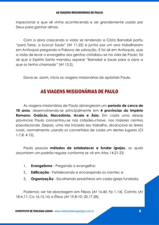 AS VIAGENS MISSIONÁRIAS DE PAULO
©INSTITUTO DE TEOLOGIA LOGOS - www.institutodeteologialogos.com.br 8
inspecionar o que ali vinha acontecendo e ser grandemente usado por
Deus para ganhar almas.
Com a obra crescendo e vidas se rendendo a Cristo Barnabé partiu
“para Tarso, a buscar Saulo” (At 11.25) e juntos por um ano trabalharam
em Antioquia pregando a Palavra de salvação. E foi ali em Antioquia, que
a visão de levar o evangelho aos gentios cristalizou-se na vida de Paulo; foi
ali que o Espírito Santo mandou separar “Barnabé e Saulo para a obra a
que os tenho chamado” (At 13.2).
Dava-se, assim, início as viagens missionárias do apóstolo Paulo.
AS VIAGENS MISSIONÁRIAS DE PAULO
As viagens missionárias de Paulo abrangeram um período de cerca de
10 anos, desenvolvendo-se principalmente em 4 províncias do Império
Romano: Galácia, Macedônia, Acaia e Ásia. Em cada uma dessas
províncias Paulo concentrou-se nas cidades-chave, nos maiores centros
populacionais. Depois, uma vez iniciado seu trabalho, alcançava as áreas
rurais, normalmente usando os convertidos de cada um destes lugares (Cl
1.7,8; 4.12).
Paulo possuía métodos de estabelecer e fundar igrejas, os quais
assumiram um padrão regular conforme se vê em Atos 14.21-23:
1. Evangelismo - Pregando o evangelho;
2. Edificação - Fortalecendo e encorajando os crentes; e
3. OrganizaçÃo - Escolhendo presbíteros em cada igreja fundada.
Podemos ver tal abordagem em Filipos (At 16.40; Fp 1.14), Corinto (At
18.4,11; Co 16.15,16) e Éfeso (At 19.8-10; 20.17,28).
 