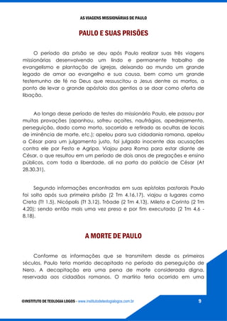AS VIAGENS MISSIONÁRIAS DE PAULO
©INSTITUTO DE TEOLOGIA LOGOS - www.institutodeteologialogos.com.br 9
PAULO E SUAS PRISÕES
O período da prisão se deu após Paulo realizar suas três viagens
missionárias desenvolvendo um lindo e permanente trabalho de
evangelismo e plantação de igrejas, deixando ao mundo um grande
legado de amor ao evangelho e sua causa, bem como um grande
testemunho de fé no Deus que ressuscitou a Jesus dentre os mortos, a
ponto de levar o grande apóstolo dos gentios a se doar como oferta de
libação.
Ao longo desse período de testes do missionário Paulo, ele passou por
muitas provações (apanhou, sofreu açoites, naufrágios, apedrejamento,
perseguição, dado como morto, socorrido e retirado as ocultas de locais
de iminência de morte, etc.); apelou para sua cidadania romana, apelou
a César para um julgamento justo, foi julgado inocente das acusações
contra ele por Festo e Agripa. Viajou para Roma para estar diante de
César, o que resultou em um período de dois anos de pregações e ensino
públicos, com toda a liberdade, ali na porta do palácio de César (At
28.30,31).
Segundo informações encontradas em suas epístolas pastorais Paulo
foi solto após sua primeira prisão (2 Tm 4.16,17), viajou a lugares como
Creta (Tt 1.5), Nicópolis (Tt 3.12), Trôade (2 Tm 4.13), Mileto e Corinto (2 Tm
4.20); sendo então mais uma vez preso e por fim executado (2 Tm 4.6 -
8,18).
A MORTE DE PAULO
Conforme as informações que se transmitem desde os primeiros
séculos, Paulo teria morrido decapitado no período da perseguição de
Nero. A decapitação era uma pena de morte considerada digna,
reservada aos cidadãos romanos. O martírio teria ocorrido em uma
 