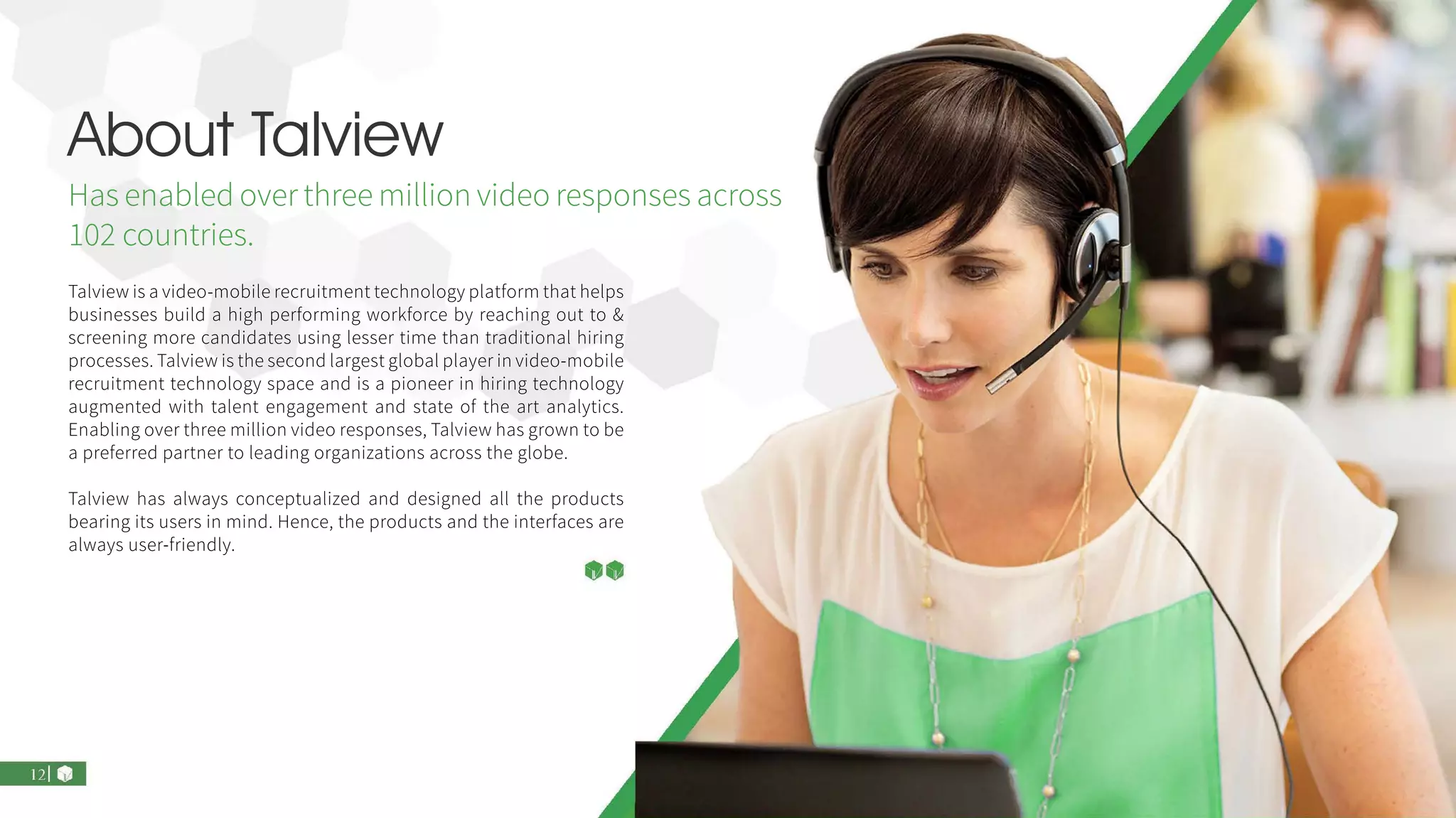 About Talview
Has enabled over three million video responses across
102 countries.
Talview is a video-mobile recruitment technology platform that helps
businesses build a high performing workforce by reaching out to &
screening more candidates using lesser time than traditional hiring
processes. Talview is the second largest global player in video-mobile
recruitment technology space and is a pioneer in hiring technology
augmented with talent engagement and state of the art analytics.
Enabling over three million video responses, Talview has grown to be
a preferred partner to leading organizations across the globe.
Talview has always conceptualized and designed all the products
bearing its users in mind. Hence, the products and the interfaces are
always user-friendly.
 