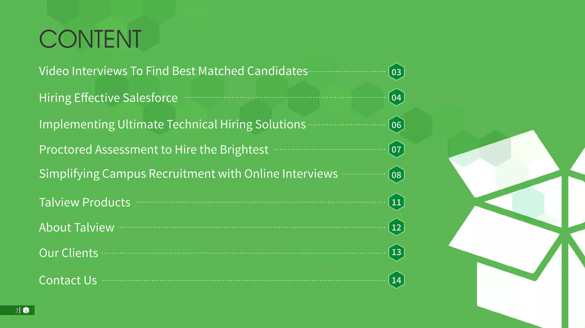 Contact Us 14
Our Clients 13
About Talview 12
Hiring Effective Salesforce 04
Talview Products 11
Implementing Ultimate Technical Hiring Solutions 06
Simplifying Campus Recruitment with Online Interviews 08
Proctored Assessment to Hire the Brightest 07
Video Interviews To Find Best Matched Candidates 03
CONTENT
 