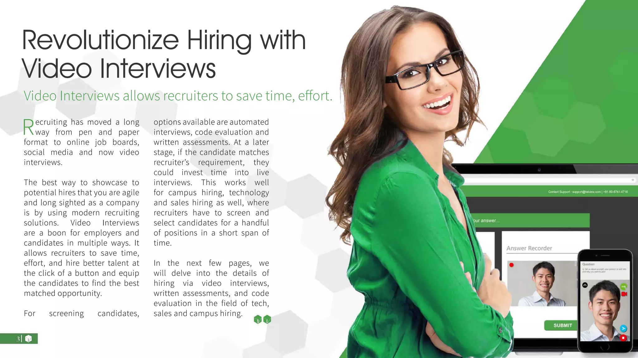 Revolutionize Hiring with
Video Interviews
Recruiting has moved a long
way from pen and paper
format to online job boards,
social media and now video
interviews.
The best way to showcase to
potential hires that you are agile
and long sighted as a company
is by using modern recruiting
solutions. Video Interviews
are a boon for employers and
candidates in multiple ways. It
allows recruiters to save time,
effort, and hire better talent at
the click of a button and equip
the candidates to find the best
matched opportunity.
For screening candidates,
options available are automated
interviews, code evaluation and
written assessments. At a later
stage, if the candidate matches
recruiter’s requirement, they
could invest time into live
interviews. This works well
for campus hiring, technology
and sales hiring as well, where
recruiters have to screen and
select candidates for a handful
of positions in a short span of
time.
In the next few pages, we
will delve into the details of
hiring via video interviews,
written assessments, and code
evaluation in the field of tech,
sales and campus hiring.
Video Interviews allows recruiters to save time, effort.
 