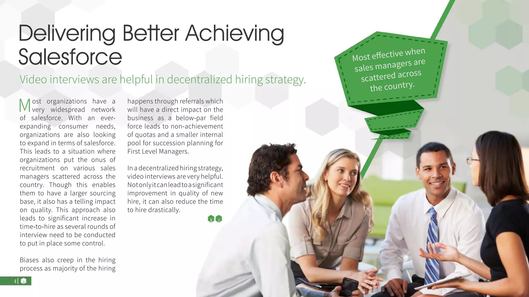 Delivering Better Achieving
Salesforce
Most organizations have a
very widespread network
of salesforce. With an ever-
expanding consumer needs,
organizations are also looking
to expand in terms of salesforce.
This leads to a situation where
organizations put the onus of
recruitment on various sales
managers scattered across the
country. Though this enables
them to have a larger sourcing
base, it also has a telling impact
on quality. This approach also
leads to significant increase in
time-to-hire as several rounds of
interview need to be conducted
to put in place some control.
Biases also creep in the hiring
process as majority of the hiring
happens through referrals which
will have a direct impact on the
business as a below-par field
force leads to non-achievement
of quotas and a smaller internal
pool for succession planning for
First Level Managers.
In a decentralized hiring strategy,
video interviews are very helpful.
Notonlyitcanleadtoasignificant
improvement in quality of new
hire, it can also reduce the time
to hire drastically.
Video interviews are helpful in decentralized hiring strategy.
Most effective when
sales managers are
scattered across
the country.
 