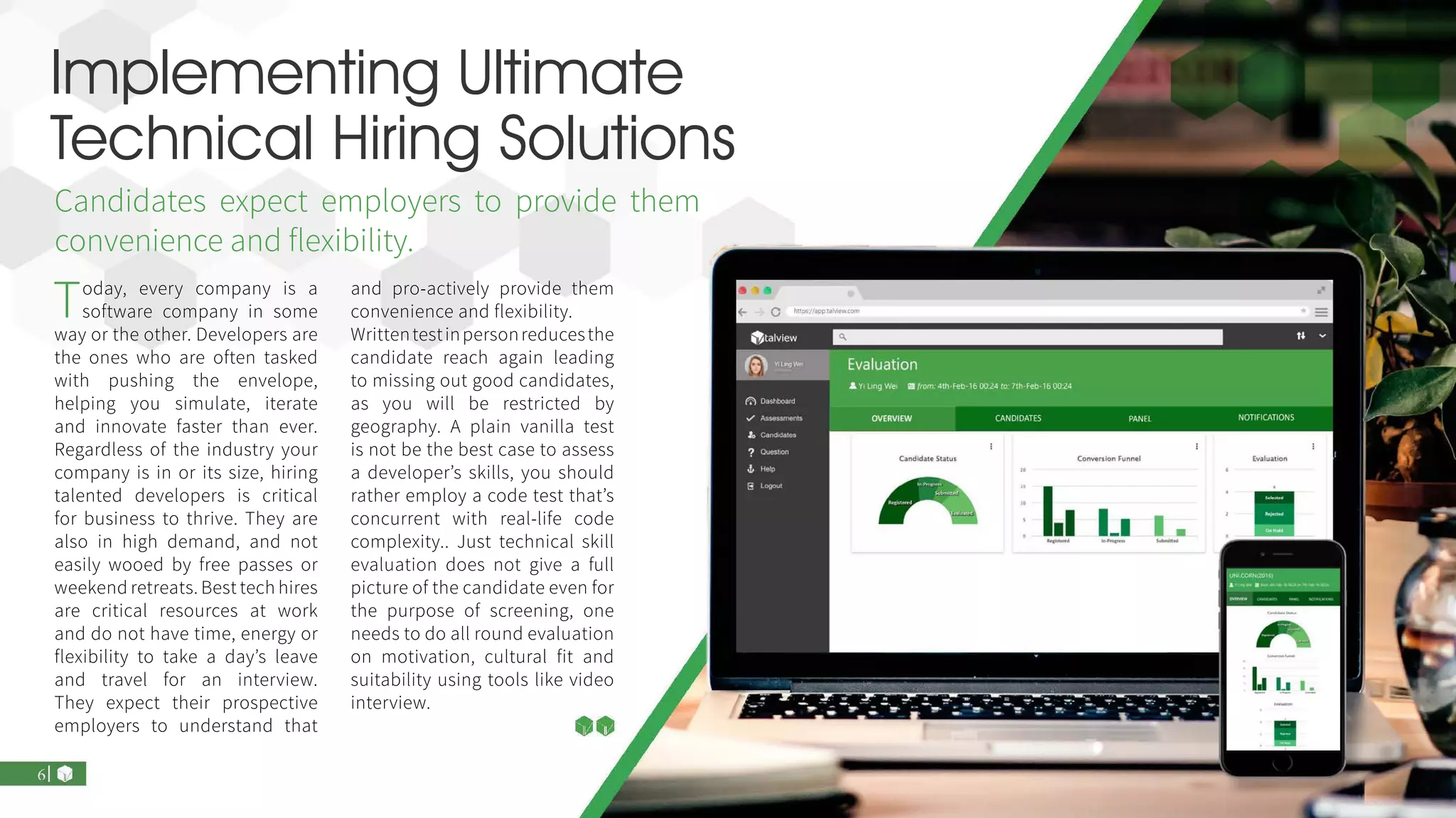 Implementing Ultimate
Technical Hiring Solutions
Today, every company is a
software company in some
way or the other. Developers are
the ones who are often tasked
with pushing the envelope,
helping you simulate, iterate
and innovate faster than ever.
Regardless of the industry your
company is in or its size, hiring
talented developers is critical
for business to thrive. They are
also in high demand, and not
easily wooed by free passes or
weekend retreats. Best tech hires
are critical resources at work
and do not have time, energy or
flexibility to take a day’s leave
and travel for an interview.
They expect their prospective
employers to understand that
and pro-actively provide them
convenience and flexibility.
Writtentestinpersonreducesthe
candidate reach again leading
to missing out good candidates,
as you will be restricted by
geography. A plain vanilla test
is not be the best case to assess
a developer’s skills, you should
rather employ a code test that’s
concurrent with real-life code
complexity.. Just technical skill
evaluation does not give a full
picture of the candidate even for
the purpose of screening, one
needs to do all round evaluation
on motivation, cultural fit and
suitability using tools like video
interview.
Candidates expect employers to provide them
convenience and flexibility.
 