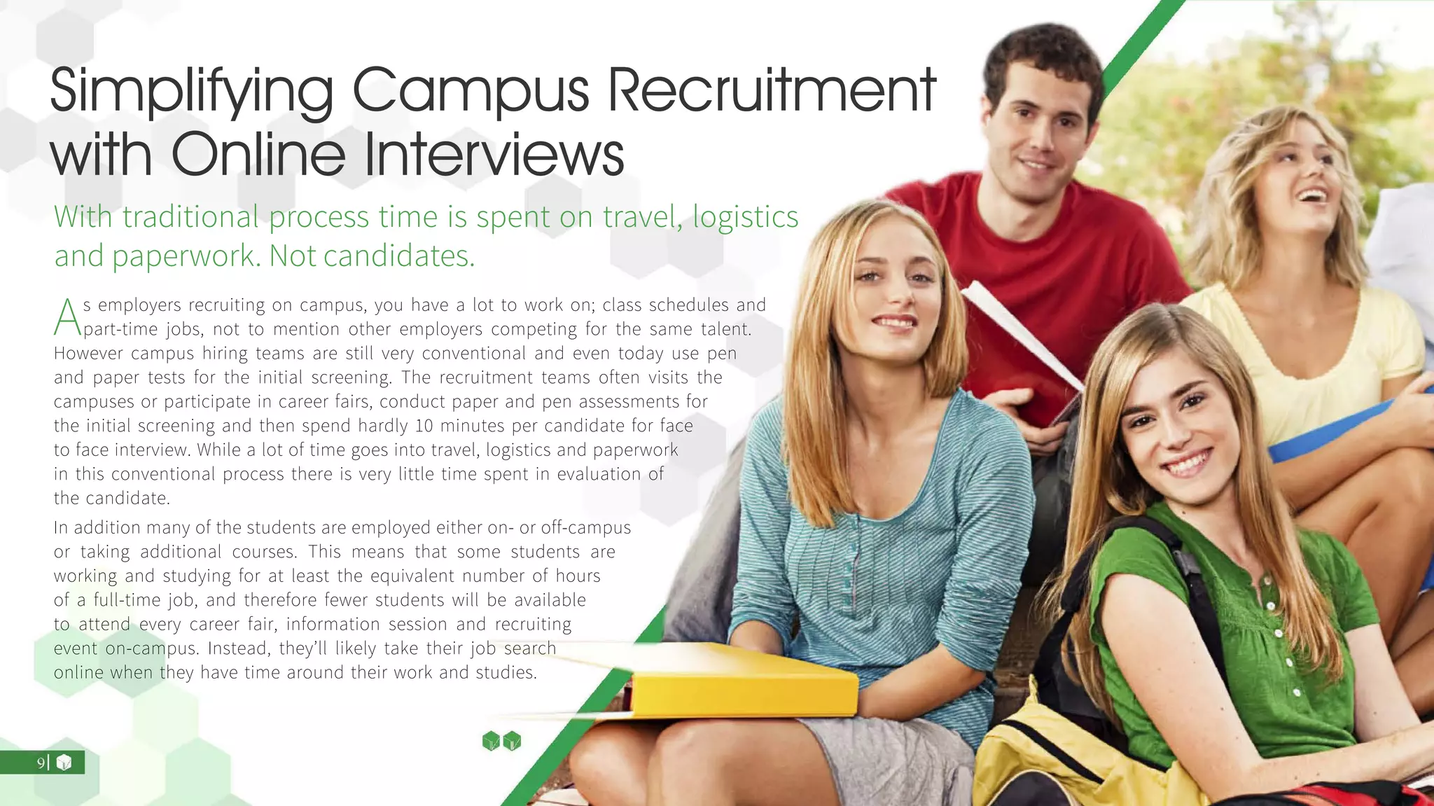 Simplifying Campus Recruitment
with Online Interviews
With traditional process time is spent on travel, logistics
and paperwork. Not candidates.
As employers recruiting on campus, you have a lot to work on; class schedules and
part-time jobs, not to mention other employers competing for the same talent.
However campus hiring teams are still very conventional and even today use pen
and paper tests for the initial screening. The recruitment teams often visits the
campuses or participate in career fairs, conduct paper and pen assessments for
the initial screening and then spend hardly 10 minutes per candidate for face
to face interview. While a lot of time goes into travel, logistics and paperwork
in this conventional process there is very little time spent in evaluation of
the candidate.
In addition many of the students are employed either on- or off-campus
or taking additional courses. This means that some students are
working and studying for at least the equivalent number of hours
of a full-time job, and therefore fewer students will be available
to attend every career fair, information session and recruiting
event on-campus. Instead, they’ll likely take their job search
online when they have time around their work and studies.
 