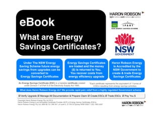 þ Verify Upgrade þ Manage All Documentation & Prepare Claim þ Create ESCs þ Trade ESCs þ Pay You $
Haron Robson Energy
is Accredited by the
NSW Government to
create & trade Energy
Savings Certificates
Copyright Haron Robson Energy Pty Ltd 2015.
Haron Robson Energy is an Accredited Certiﬁcate Provider (ACP) of Energy Saving Certiﬁcates (ESCs)
Haron Robson Energy Pty Ltd, ABN 68 151 296 347, of Level 5, 37 Pitt St Sydney NSW 2000 T: (02) 7903 4567
Energy Savings Certificates
are traded and the money
($) is returned to You.
You recover costs from
energy efﬁciency upgrade
*Each certiﬁcate represents the equivalent of 1 tonne of
CO2-e resulting from energy savings activities.
Under The NSW Energy
Saving Scheme future energy
savings from upgrades can be
converted to
Energy Savings Certificates
An Energy Savings Certificate (ESC) is a tradable certificate created
under Division 7 of Part 9 of the Electricity Supply Act 1995.
eBook
Creating Energy Savings
Certiﬁcates from lighting
upgrades
What does Haron Robson Energy do? We provide rapid pain relief from a highly regulated Government scheme
 