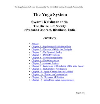 The Yoga System by Swami Krishnananda, The Divine Life Society, Sivananda Ashram, India
The Yoga System
by
Swami Krishnananda
The Divine Life Society
Sivananda Ashram, Rishikesh, India
CONTENTS
• Preface
• Chapter 1 - Psychological Presuppositions
• Chapter 2 - The Aim of Objective Analysis
• Chapter 3 - The Spiritual Reality
• Chapter 4 - Depth Psychology
• Chapter 5 - The Moral Restraints
• Chapter 6 - The Observances
• Chapter 7 - Asana or Posture
• Chapter 8 - Pranayama or Regulation of the Vital Energy
• Chapter 9 - Pratyahara or Abstraction
• Chapter 10 - Peace of Mind and Self-Control
• Chapter 11 - Dharana or Concentration
• Chapter 12 - Dhyana or Meditation
• Chapter 13 - Samadhi or Super-Consciousness
Page 1 of 63
Page 1 of 63
 