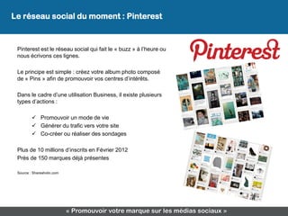Le réseau social du moment : Pinterest
Réseaux sociaux : risques de non-présence

 Pinterest est le réseau social qui fait le « buzz » à l’heure ou
 nous écrivons ces lignes.

 Le principe est simple : créez votre album photo composé
 de « Pins » afin de promouvoir vos centres d’intérêts.

 Dans le cadre d’une utilisation Business, il existe plusieurs
 types d’actions :

          Promouvoir un mode de vie
          Générer du trafic vers votre site
          Co-créer ou réaliser des sondages

 Plus de 10 millions d’inscrits en Février 2012
 Près de 150 marques déjà présentes

 Source : Shareaholic.com




                            « Promouvoir votre marque sur les médias sociaux »
 