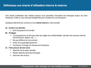 Définissez une charte d’utilisation interne & externe


 Une charte d’utilisation des médias sociaux vous permettra d’encadrer les échanges autour de votre
 entreprise. Celle-ci vous donnera la légitimité pour modérer les conversations.

 Quelques éléments de contenus d’une charte interne à votre société

 A) Inciter à se dévoiler
       Etre transparent et honnête
 B) Protéger
       La transparence ne doit pas violer les règles de confidentialités, dévoiler des secrets internes
         (commerciaux, légaux, etc…)
       Ne pas diffamer la concurrence
       Eviter de surpartager/spammer
       Contribuer à l'image de marque de l'entreprise
 C) Faire preuve de bon sens
       Apporter de la valeur ajoutée
       Rester détendu dans les échanges
       Assumer ses erreurs




                    « Promouvoir votre marque sur les médias sociaux »                        www.YouSeeMii.fr
 