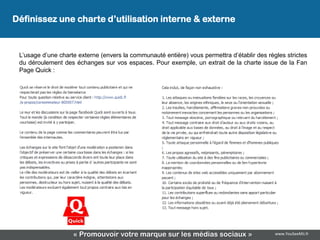 Définissez une charte d’utilisation interne & externe


 L’usage d’une charte externe (envers la communauté entière) vous permettra d’établir des règles strictes
 du déroulement des échanges sur vos espaces. Pour exemple, un extrait de la charte issue de la Fan
 Page Quick :




                    « Promouvoir votre marque sur les médias sociaux »                       www.YouSeeMii.fr
 