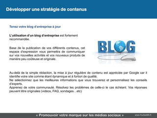 Développer une stratégie de contenus


 Tenez votre blog d’entreprise à jour

 L’utilisation d’un blog d’entreprise est fortement
 recommandée.

 Base de la publication de vos différents contenus, cet
 espace d’expression vous permettra de communiquer
 sur vos nouvelles activités et vos nouveaux produits de
 manière peu coûteuse et originale.



 Au-delà de la simple rédaction, la mise à jour régulière de contenu est appréciée par Google car il
 identifie votre site comme étant dynamique et à fortiori de qualité.
 Ne sélectionnez que les meilleures informations que vous trouverez et personnalisez les conseils
 d’experts.
 Apprenez de votre communauté. Résolvez les problèmes de celle-ci le cas échéant. Vos réponses
 peuvent être originales (vidéos, FAQ, sondages…etc)




                    « Promouvoir votre marque sur les médias sociaux »                     www.YouSeeMii.fr
 