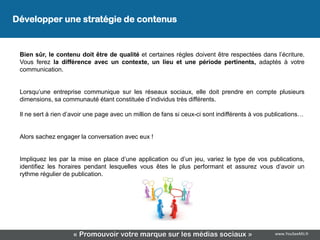 Développer une stratégie de contenus


 Bien sûr, le contenu doit être de qualité et certaines règles doivent être respectées dans l’écriture.
 Vous ferez la différence avec un contexte, un lieu et une période pertinents, adaptés à votre
 communication.


 Lorsqu’une entreprise communique sur les réseaux sociaux, elle doit prendre en compte plusieurs
 dimensions, sa communauté étant constituée d’individus très différents.

 Il ne sert à rien d’avoir une page avec un million de fans si ceux-ci sont indifférents à vos publications…


 Alors sachez engager la conversation avec eux !


 Impliquez les par la mise en place d’une application ou d’un jeu, variez le type de vos publications,
 identifiez les horaires pendant lesquelles vous êtes le plus performant et assurez vous d’avoir un
 rythme régulier de publication.




                     « Promouvoir votre marque sur les médias sociaux »                          www.YouSeeMii.fr
 