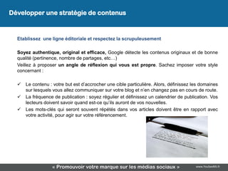 Développer une stratégie de contenus
 Développer une stratégie de contenus

  Etablissez une ligne éditoriale et respectez la scrupuleusement

  Soyez authentique, original et efficace, Google détecte les contenus originaux et de bonne
  qualité (pertinence, nombre de partages, etc…)
  Veillez à proposer un angle de réflexion qui vous est propre. Sachez imposer votre style
  concernant :

     Le contenu : votre but est d’accrocher une cible particulière. Alors, définissez les domaines
      sur lesquels vous allez communiquer sur votre blog et n’en changez pas en cours de route.
     La fréquence de publication : soyez régulier et définissez un calendrier de publication. Vos
      lecteurs doivent savoir quand est-ce qu’ils auront de vos nouvelles.
     Les mots-clés qui seront souvent répétés dans vos articles doivent être en rapport avec
      votre activité, pour agir sur votre référencement.




                  « Promouvoir votre marque sur les médias sociaux »                    www.YouSeeMii.fr
 