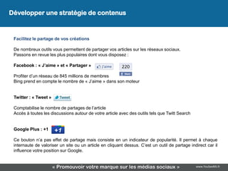 Développer une stratégie de contenus
 Développez une stratégie de contenus

 Facilitez le partage de vos créations

 De nombreux outils vous permettent de partager vos articles sur les réseaux sociaux.
 Passons en revue les plus populaires dont vous disposez :

 Facebook : « J’aime » et « Partager »

 Profiter d’un réseau de 845 millions de membres
 Bing prend en compte le nombre de « J’aime » dans son moteur


 Twitter : « Tweet »

 Comptabilise le nombre de partages de l’article
 Accès à toutes les discussions autour de votre article avec des outils tels que Twitt Search


 Google Plus : +1

 Ce bouton n’a pas effet de partage mais consiste en un indicateur de popularité. Il permet à chaque
 internaute de valoriser un site ou un article en cliquant dessus. C’est un outil de partage indirect car il
 influence votre position sur Google.


                       « Promouvoir votre marque sur les médias sociaux »                       www.YouSeeMii.fr
 