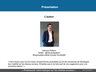 Présentation


                                           L’auteur




                                       Clément Pellerin
                                  Twitter : @Clementpellerin
                             Responsable cellule Conseil YouSeeMii


« Cet e-book a pour but de mieux comprendre les possibilités qu’ont les entreprises de développer
leur visibilité sur les réseaux sociaux. N’hésitez pas à me faire part de vos suggestions pour une
prochaine édition ! »

                « Promouvoir votre marque sur les médias sociaux »                       www.YouSeeMii.fr
 