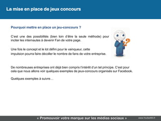 La mise en place de jeux concours
 Développez une stratégie de contenus

 Pourquoi mettre en place un jeu-concours ?

 C’est une des possibilités (bien loin d’être la seule méthode) pour
 inciter les internautes à devenir Fan de votre page.

 Une fois le concept et le lot défini pour le vainqueur, cette
 impulsion pourra faire décoller le nombre de fans de votre entreprise.



 De nombreuses entreprises ont déjà bien compris l’intérêt d’un tel principe. C’est pour
 cela que nous allons voir quelques exemples de jeux-concours organisés sur Facebook.

 Quelques exemples à suivre…




                    « Promouvoir votre marque sur les médias sociaux »                     www.YouSeeMii.fr
 