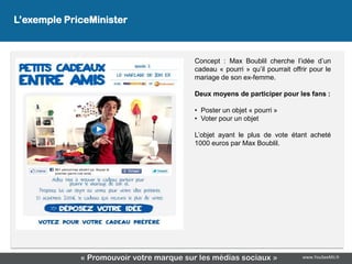 L’exemple PriceMinister
                   L’exemple PriceMinister

                                         Concept : Max Boublil cherche l’idée d’un
                                         cadeau « pourri » qu’il pourrait offrir pour le
                                         mariage de son ex-femme.

                                         Deux moyens de participer pour les fans :

                                         • Poster un objet « pourri »
                                         • Voter pour un objet

                                         L’objet ayant le plus de vote étant acheté
                                         1000 euros par Max Boublil.




             « Promouvoir votre marque sur les médias sociaux »               www.YouSeeMii.fr
 
