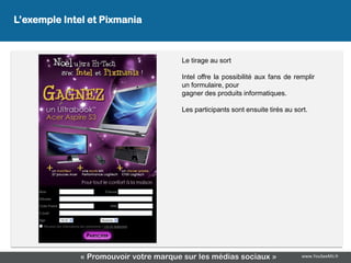 L’exemple Intel et Pixmania
                  L’exemple Intel & Pixmania

                                       Le tirage au sort

                                       Intel offre la possibilité aux fans de remplir
                                       un formulaire, pour
                                       gagner des produits informatiques.

                                       Les participants sont ensuite tirés au sort.




              « Promouvoir votre marque sur les médias sociaux »                www.YouSeeMii.fr
 