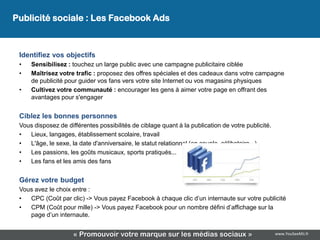 Publicité sociale : Les Facebook Ads



 Identifiez vos objectifs
 •   Sensibilisez : touchez un large public avec une campagne publicitaire ciblée
 •   Maîtrisez votre trafic : proposez des offres spéciales et des cadeaux dans votre campagne
     de publicité pour guider vos fans vers votre site Internet ou vos magasins physiques
 •   Cultivez votre communauté : encourager les gens à aimer votre page en offrant des
     avantages pour s'engager


 Ciblez les bonnes personnes
 Vous disposez de différentes possibilités de ciblage quant à la publication de votre publicité.
 •  Lieux, langages, établissement scolaire, travail
 •  L'âge, le sexe, la date d'anniversaire, le statut relationnel (en couple, célibataire...)
 •  Les passions, les goûts musicaux, sports pratiqués...
 •  Les fans et les amis des fans


 Gérez votre budget
 Vous avez le choix entre :
 •  CPC (Coût par clic) -> Vous payez Facebook à chaque clic d’un internaute sur votre publicité
 •  CPM (Coût pour mille) -> Vous payez Facebook pour un nombre défini d’affichage sur la
    page d’un internaute.


                     « Promouvoir votre marque sur les médias sociaux »                            www.YouSeeMii.fr
 