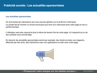 Publicité sociale : Les actualités sponsorisées


 Les actualités sponsorisées

 Ce sont toutes les interactions que vous pourrez générer sur le profil d'un internaute.
 Le simple fait de montrer un encart annonçant que l’ami d'un internaute aime votre page en est un
 parfait exemple.

 L’utilisateur sera plus rassuré et plus à même de devenir fan de votre page, s’il s’aperçoit qu’un de
 ses contacts vous connait déjà.

 En résumé, les actualités sponsorisées seront par exemple, des check-ins dans vos magasins
 effectués par des amis, des interactions avec vos applications ou bien avec votre page.




                     « Promouvoir votre marque sur les médias sociaux »                         www.YouSeeMii.fr
 