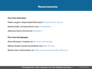 Remerciements



Pour leurs interviews :

Hélène Jaugeon, Responsable Marketing du Groupe Maurice Hurand

Baptiste Gallet, Correspondancier chez Archiduchesse

Stéphanie Garcia, Directrice de Nailangel.fr


Pour leurs témoignages

Djivan Minassian, Fondateur de My Community Manager

Mélanie Hossler, Experte Social-Media chez Make Me Viral

Mathieu Dixte, Webmarketeur de l’Office du tourisme des Sables d’Olonnes




                 « Promouvoir votre marque sur les médias sociaux »        www.YouSeeMii.fr
 