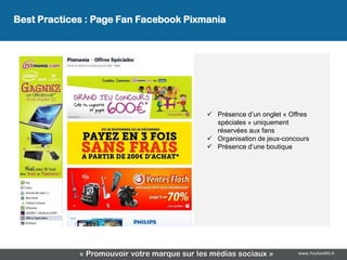 Best Practices : Page Fan Facebook Pixmania
               La page Facebook Pixmania




                                              Présence d’un onglet « Offres
                                               spéciales » uniquement
                                               réservées aux fans
                                              Organisation de jeux-concours
                                              Présence d’une boutique




             « Promouvoir votre marque sur les médias sociaux »         www.YouSeeMii.fr
 