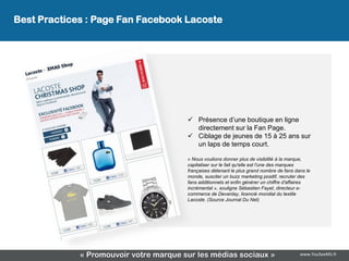 Best Practices : Page Fan Facebook Lacoste
              La page Fan Facebook Lacoste




                                         Présence d’une boutique en ligne
                                          directement sur la Fan Page.
                                         Ciblage de jeunes de 15 à 25 ans sur
                                          un laps de temps court.

                                        « Nous voulions donner plus de visibilité à la marque,
                                        capitaliser sur le fait qu'elle est l'une des marques
                                        françaises détenant le plus grand nombre de fans dans le
                                        monde, susciter un buzz marketing positif, recruter des
                                        fans additionnels et enfin générer un chiffre d'affaires
                                        incrémental », souligne Sébastien Fayet, directeur e-
                                        commerce de Devanlay, licencié mondial du textile
                                        Lacoste. (Source Journal Du Net)




             « Promouvoir votre marque sur les médias sociaux »                            www.YouSeeMii.fr
 
