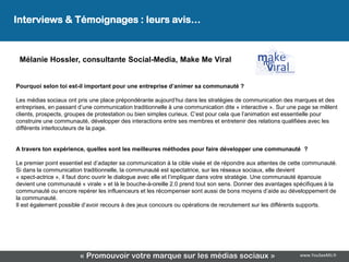 Interviews & Témoignages : leurs avis…
                                                Leur avis…

 Mélanie Hossler, consultante Social-Media, Make Me Viral


Pourquoi selon toi est-il important pour une entreprise d’animer sa communauté ?

Les médias sociaux ont pris une place prépondérante aujourd’hui dans les stratégies de communication des marques et des
entreprises, en passant d’une communication traditionnelle à une communication dite « interactive ». Sur une page se mêlent
clients, prospects, groupes de protestation ou bien simples curieux. C’est pour cela que l’animation est essentielle pour
construire une communauté, développer des interactions entre ses membres et entretenir des relations qualifiées avec les
différents interlocuteurs de la page.


A travers ton expérience, quelles sont les meilleures méthodes pour faire développer une communauté ?

Le premier point essentiel est d’adapter sa communication à la cible visée et de répondre aux attentes de cette communauté.
Si dans la communication traditionnelle, la communauté est spectatrice, sur les réseaux sociaux, elle devient
« spect-actrice », il faut donc ouvrir le dialogue avec elle et l’impliquer dans votre stratégie. Une communauté épanouie
devient une communauté « virale » et là le bouche-à-oreille 2.0 prend tout son sens. Donner des avantages spécifiques à la
communauté ou encore repérer les influenceurs et les récompenser sont aussi de bons moyens d’aide au développement de
la communauté.
Il est également possible d’avoir recours à des jeux concours ou opérations de recrutement sur les différents supports.




                        « Promouvoir votre marque sur les médias sociaux »                                  www.YouSeeMii.fr
 