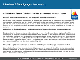 Interviews & Témoignages : leurs avis…
                                                 Leur avis…
Mathieu Dixte, Webmarketeur de l’office du Tourisme des Sables d’Olonne

Pourquoi selon toi est-il important pour une entreprise d’animer sa communauté ?

Par le passé, c'était l'entreprise qui dégageait un message vers son client afin de l'attirer avec ce qu'on appelle une
communication Top-Down (du haut vers le bas). Désormais la force et la principale conséquence des réseaux sociaux
(du 2.0) c'est que le consommateur a pris une part de liberté voire de pouvoir sur les messages et la e-reputation de
l'offre. C'est tout simplement un bouche à oreille à grande échelle avec des inconnus et ce visible par tous à et tout
moment.
Quelles sont les problématiques que l’entreprise rencontre lorsqu’elle communique sur les médias sociaux ?

Etre présent sur les réseaux sociaux pour être présent ça ne sert à rien. Chercher à avoir le plus de fans/followers et
communiquer en masse de l'information inutile ça ne sert à rien non plus. Le plus important reste avant tout l’interaction
que vous pouvez tisser avec votre consommateur. Si vous communiquez dans le vide vous perdrez votre temps. Ce n'est
pas parce qu'on est sur le web qu'il faut oublier les valeur fondamentales des relations humaines. Il faut tout d'abord cibler
les médias sociaux pertinents pour tout d'abord y trouver votre cible. Suite à cette sélection il faut optimiser les messages
que vous souhaitez diffuser pour répondre à des objectifs précis.

A travers ton expérience, quelles sont les meilleures méthodes pour faire développer une communauté ?

L'authenticité et l'humain. Les réseaux sociaux sont là pour apporter de la proximité donc il faut jouer avec cet avantage.
Bien sûr le but n'est pas de jouer au copain-copain car vous avez un devoir d'accompagnement et de professionnalisme.
Mais apporter du contenu terne et très institutionnel sera toujours moins attractif pour l'internaute. Il ne faut donc pas
hésiter à être créatif et proches des gens.



                          « Promouvoir votre marque sur les médias sociaux »                                      www.YouSeeMii.fr
 