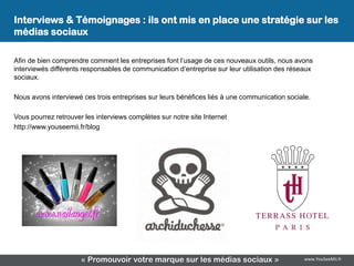 Interviews & Témoignages : ils ont mis en place une stratégie sur les
médias sociaux

Afin de bien comprendre comment les entreprises font l’usage de ces nouveaux outils, nous avons
interviewés différents responsables de communication d’entreprise sur leur utilisation des réseaux
sociaux.

Nous avons interviewé ces trois entreprises sur leurs bénéfices liés à une communication sociale.

Vous pourrez retrouver les interviews complètes sur notre site Internet
http://www.youseemii.fr/blog




                      « Promouvoir votre marque sur les médias sociaux »                       www.YouSeeMii.fr
 