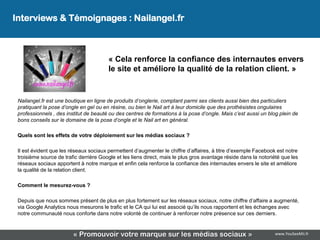 Interviews & Témoignages : Nailangel.fr



                                        « Cela renforce la confiance des internautes envers
                                        le site et améliore la qualité de la relation client. »


 Nailangel.fr est une boutique en ligne de produits d’onglerie, comptant parmi ses clients aussi bien des particuliers
 pratiquant la pose d’ongle en gel ou en résine, ou bien le Nail art à leur domicile que des prothésistes ongulaires
 professionnels , des institut de beauté ou des centres de formations à la pose d’ongle. Mais c’est aussi un blog plein de
 bons conseils sur le domaine de la pose d’ongle et le Nail art en général.

 Quels sont les effets de votre déploiement sur les médias sociaux ?

 Il est évident que les réseaux sociaux permettent d’augmenter le chiffre d’affaires, à titre d’exemple Facebook est notre
 troisième source de trafic derrière Google et les liens direct, mais le plus gros avantage réside dans la notoriété que les
 réseaux sociaux apportent à notre marque et enfin cela renforce la confiance des internautes envers le site et améliore
 la qualité de la relation client.

 Comment le mesurez-vous ?

 Depuis que nous sommes présent de plus en plus fortement sur les réseaux sociaux, notre chiffre d’affaire a augmenté,
 via Google Analytics nous mesurons le trafic et le CA qui lui est associé qu’ils nous rapportent et les échanges avec
 notre communauté nous conforte dans notre volonté de continuer à renforcer notre présence sur ces derniers.



                         « Promouvoir votre marque sur les médias sociaux »                                      www.YouSeeMii.fr
 