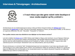 Interviews & Témoignages : Archiduchesse




                                    « il vaut mieux que des gens voient votre boutique si
                                             vous voulez espérer qu'ils y entrent »




Archiduchesse est une (relativement) jeune marque créée par Patrice Cassard (créateur de lafraise.com et plus
récemment de neeed.com) en 2009. C'est de la chaussette, fabriquée en France, par Broussaud Textiles, en 48 coloris et
en 4 gammes différentes ("De ville", "Bouclette", "Socquette" et "Collants").

Pour quelles raisons avez-vous décidé de vous déployer sur les réseaux sociaux?

Lors de la création de lafraise.com en 2003, Patrice avait intégré un blog au site marchand, ce qui à l'époque n'était pas
chose courante. Du coup lors de la création d'Archiduchesse, cela semblait relativement logique de continuer dans ce
sens là, avec les outils et plateformes actuels comme Facebook ou Twitter, ou bien encore G+, toujours dans cette
volonté de pouvoir communiquer "directement" avec nos visiteurs/clients, sans trop de filtres.

Et puis comme pour un commerce "réel", l'emplacement peut avoir son importance, il vaut mieux que des gens voient
votre boutique si vous voulez espérer qu'ils y entrent, d'où Facebook et Twitter par exemple pour diffuser à un cercle plus
large nos différentes infos commerciales ou non, et permettre aussi à nos visiteurs de pouvoir s'exprimer sur différentes
plateformes pour entrer en contact avec nous.


                          « Promouvoir votre marque sur les médias sociaux »                                     www.YouSeeMii.fr
 