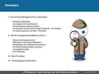 Sommaire
                                     Sommaire
 I - Community Management et e-réputation

      Quelques définitions
      Les risques de non-présence
      Les principaux réseaux sociaux
      Un nouveau format de Fan Page Facebook : La Timeline
      Le réseau social du moment : Pinterest

 II - Quelle stratégie Social-Media choisir ?

      Créez votre espace social
      Définissez une charte d’utilisation
      Développez une stratégie de contenus
      La mise en place de jeux-concours
      La publicité sociale
      Les métriques

 III - Best Practices

 IV - Témoignages & Interviews




                  « Promouvoir votre marque sur les médias sociaux »   www.YouSeeMii.fr
 