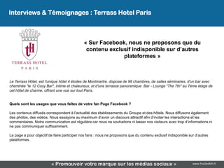 Interviews & Témoignages : Terrass Hotel Paris



                                             « Sur Facebook, nous ne proposons que du
                                              contenu exclusif indisponible sur d’autres
                                                           plateformes »



Le Terrass Hôtel, est l’unique hôtel 4 étoiles de Montmartre, dispose de 98 chambres, de salles séminaires, d'un bar avec
cheminée "le 12 Cosy Bar", intime et chaleureux, et d'une terrasse panoramique Bar - Lounge "The 7th" au 7ème étage de
cet hôtel de charme, offrant une vue sur tout Paris.


Quels sont les usages que vous faîtes de votre fan Page Facebook ?

Les contenus diffusés correspondent à l’actualité des établissements du Groupe et des hôtels. Nous diffusons également
des photos, des vidéos. Nous essayons au maximum d’avoir un discours attractif afin d’inciter les interactions et les
commentaires. Notre communication est régulière car nous ne souhaitons ni lasser nos visiteurs avec trop d’informations ni
ne pas communiquer suffisamment.

La page a pour objectif de faire participer nos fans : nous ne proposons que du contenu exclusif indisponible sur d’autres
plateformes.




                         « Promouvoir votre marque sur les médias sociaux »                                     www.YouSeeMii.fr
 