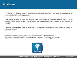 Conclusion
                                      Conclusion
 En résumé, on constate ici qu’une bonne utilisation des réseaux sociaux dans votre stratégie de
 communication est un atout puissant.

 Cette démarche s’inscrit dans une stratégie de communication globale long terme et a pour but de
 chercher l’engagement de votre communauté, afin d’apprendre sur ses besoins et ses attentes de
 votre part.

 L’objet de cet e-book est de vous éclairer sur ces nouvelles tendances du web qui feront partie des
 enjeux de demain.



 Pour plus d’informations, n’hésitez pas à vous rendre sur notre site Internet
 http://www.youseemii.fr/conseil ou me contacter par e-mail : clement@youseemii.fr




                    « Promouvoir votre marque sur les médias sociaux »                    www.YouSeeMii.fr
 