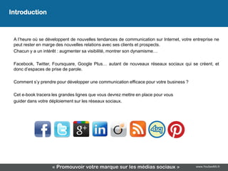 Introduction
                                    Introduction
 A l’heure où se développent de nouvelles tendances de communication sur Internet, votre entreprise ne
 peut rester en marge des nouvelles relations avec ses clients et prospects.
 Chacun y a un intérêt : augmenter sa visibilité, montrer son dynamisme…

 Facebook, Twitter, Foursquare, Google Plus… autant de nouveaux réseaux sociaux qui se créent, et
 donc d’espaces de prise de parole.

 Comment s’y prendre pour développer une communication efficace pour votre business ?

 Cet e-book tracera les grandes lignes que vous devrez mettre en place pour vous
 guider dans votre déploiement sur les réseaux sociaux.




                    « Promouvoir votre marque sur les médias sociaux »                    www.YouSeeMii.fr
 