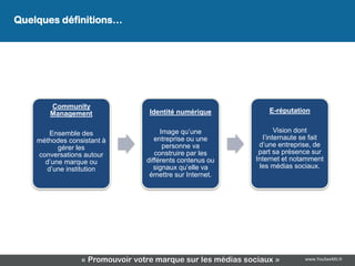Quelques définitions…




        Community
        Management                Identité numérique            E-réputation


       Ensemble des                   Image qu’une                 Vision dont
    méthodes consistant à           entreprise ou une         l’internaute se fait
          gérer les                    personne va           d’une entreprise, de
    conversations autour            construire par les       part sa présence sur
      d’une marque ou            différents contenus ou     Internet et notamment
      d’une institution             signaux qu’elle va       les médias sociaux.
                                  émettre sur Internet.




                 « Promouvoir votre marque sur les médias sociaux »        www.YouSeeMii.fr
 