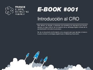 E-BOOK #001
Introducción al CRO
Este eBook va dirigido a directores de marketing de empresas que buscan
obtener un mayor retorno de la inversión de su estrategia digital a través de la
automatización de todos los procesos.
No es un documento de formación, sino una guía para que decidas si merece
la pena orientar tu estrategia digital hacia el Marketing Automation
 