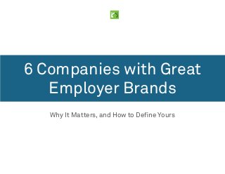 6 Companies with Great 
Employer Brands 
Why It Matters, and How to Define Yours 
 
